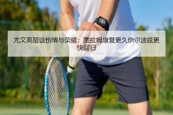 尤文高层谈伤情与荣耀：图拉姆康复更久伊尔迪兹更快回归 - kaiyun